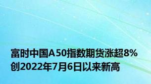 富时中国A50指数期货涨超8% 创2022年7月6日以来新高