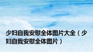 少妇自我安慰全体图片大全（少妇自我安慰全体图片）