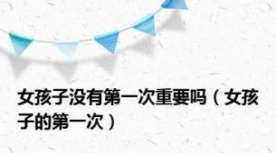 女孩子没有第一次重要吗（女孩子的第一次）