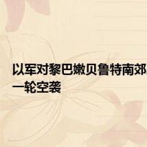 以军对黎巴嫩贝鲁特南郊展开新一轮空袭
