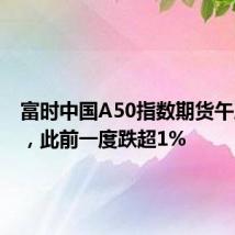 富时中国A50指数期货午后转涨，此前一度跌超1%