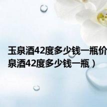 玉泉酒42度多少钱一瓶价格(玉泉酒42度多少钱一瓶)