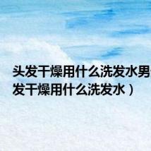 头发干燥用什么洗发水男生(头发干燥用什么洗发水)