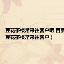 豆花茶楼常来往客户吧 百度贴吧(豆花茶楼常来往客户)