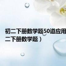 初二下册数学题50道应用题(初二下册数学题)