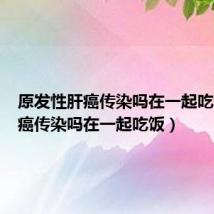 原发性肝癌传染吗在一起吃饭(肝癌传染吗在一起吃饭)