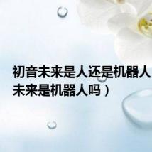 初音未来是人还是机器人(初音未来是机器人吗)