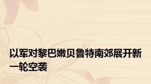 以军对黎巴嫩贝鲁特南郊展开新一轮空袭