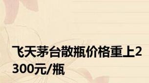 飞天茅台散瓶价格重上2300元/瓶