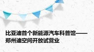 比亚迪首个新能源汽车科普馆——郑州迪空间开放试营业