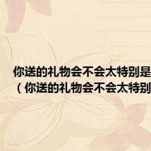 你送的礼物会不会太特别是什么歌(你送的礼物会不会太特别)