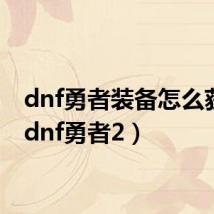 dnf勇者装备怎么获得(dnf勇者2)