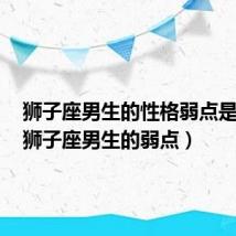 狮子座男生的性格弱点是什么（狮子座男生的弱点）