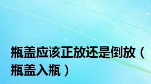 瓶盖应该正放还是倒放（瓶盖入瓶）