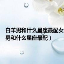 白羊男和什么星座最配女(白羊男和什么星座最配)