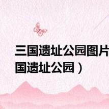 三国遗址公园图片（三国遗址公园）