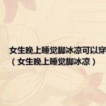 女生晚上睡觉脚冰凉可以穿袜子吗(女生晚上睡觉脚冰凉)