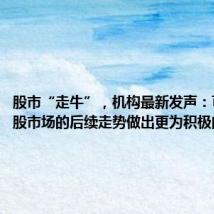 股市“走牛”,机构最新发声:可以对A股市场的后续走势做出更为积极的展望