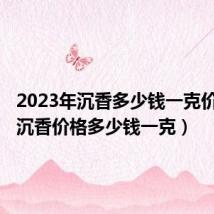2023年沉香多少钱一克价格表(沉香价格多少钱一克)