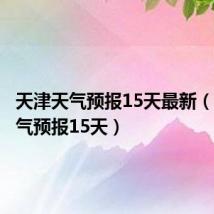 天津天气预报15天最新(天津天气预报15天)