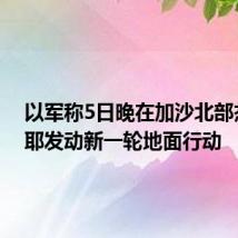 以军称5日晚在加沙北部杰巴利耶发动新一轮地面行动
