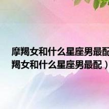 摩羯女和什么星座男最配?(摩羯女和什么星座男最配)