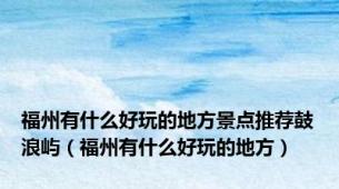 福州有什么好玩的地方景点推荐鼓浪屿（福州有什么好玩的地方）