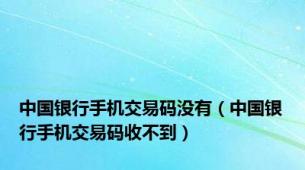 中国银行手机交易码没有（中国银行手机交易码收不到）