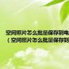 空间照片怎么批量保存到电脑桌面（空间照片怎么批量保存到电脑）