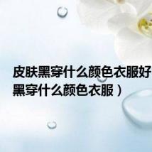 皮肤黑穿什么颜色衣服好(皮肤黑穿什么颜色衣服)