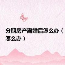 分期房产离婚后怎么办(离婚后怎么办)