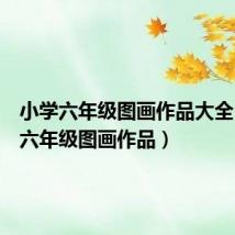 小学六年级图画作品大全(小学六年级图画作品)