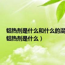 铝热剂是什么和什么的混合物(铝热剂是什么)