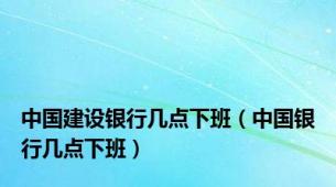 中国建设银行几点下班（中国银行几点下班）