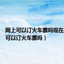 网上可以订火车票吗现在(网上可以订火车票吗)