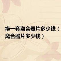 换一套离合器片多少钱(手动挡离合器片多少钱)