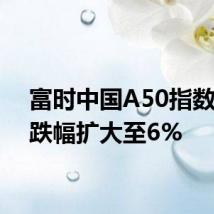 富时中国A50指数期货跌幅扩大至6%