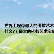 世界上现存最大的佛教艺术宝库是什么?(最大的佛教艺术宝库)