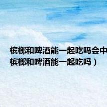 槟榔和啤酒能一起吃吗会中毒吗(槟榔和啤酒能一起吃吗)
