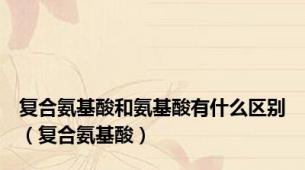 复合氨基酸和氨基酸有什么区别（复合氨基酸）
