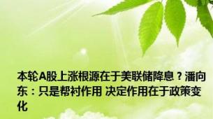 本轮A股上涨根源在于美联储降息？潘向东：只是帮衬作用 决定作用在于政策变化
