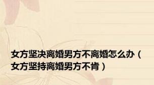 女方坚决离婚男方不离婚怎么办（女方坚持离婚男方不肯）