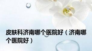 皮肤科济南哪个医院好（济南哪个医院好）