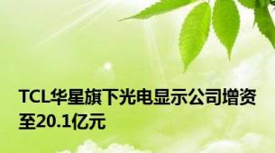 TCL华星旗下光电显示公司增资至20.1亿元