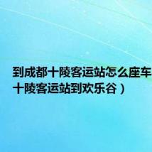 到成都十陵客运站怎么座车(成都十陵客运站到欢乐谷)