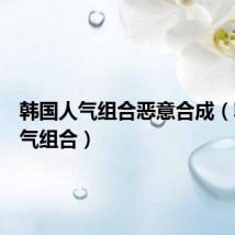 韩国人气组合恶意合成(韩国人气组合)