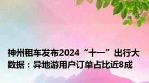 神州租车发布2024“十一”出行大数据：异地游用户订单占比近8成