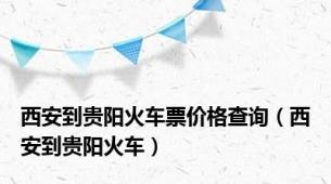 西安到贵阳火车票价格查询（西安到贵阳火车）