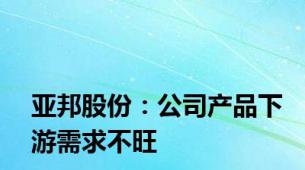 亚邦股份：公司产品下游需求不旺