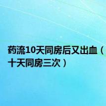 药流10天同房后又出血(药流后十天同房三次)